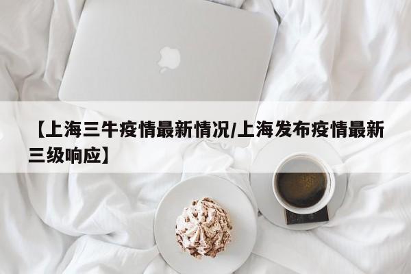 【上海三牛疫情最新情况／上海发布疫情最新三级响应】
