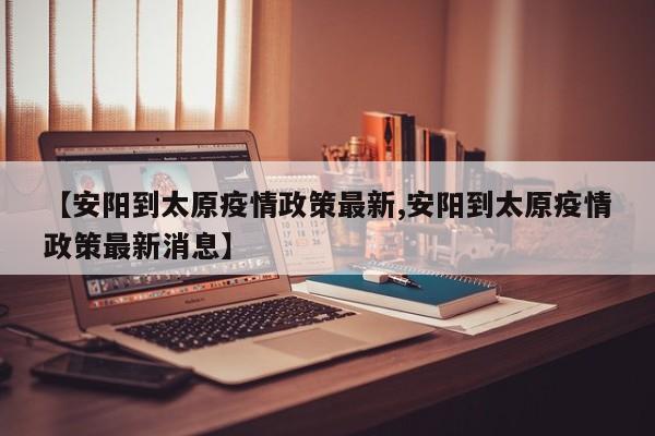 【安阳到太原疫情政策最新,安阳到太原疫情政策最新消息】