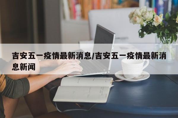 吉安五一疫情最新消息／吉安五一疫情最新消息新闻