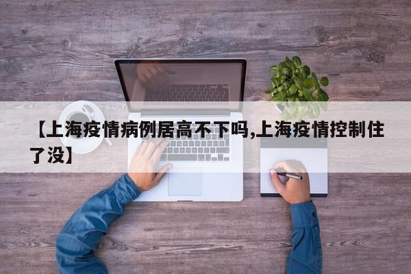 【上海疫情病例居高不下吗,上海疫情控制住了没】