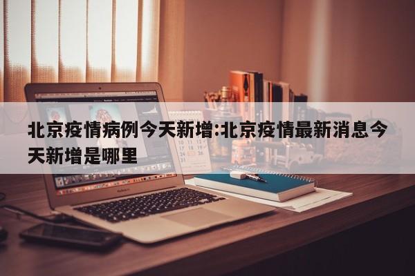北京疫情病例今天新增：北京疫情最新消息今天新增是哪里