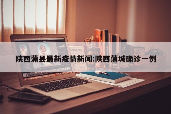 陕西蒲县最新疫情新闻：陕西蒲城确诊一例