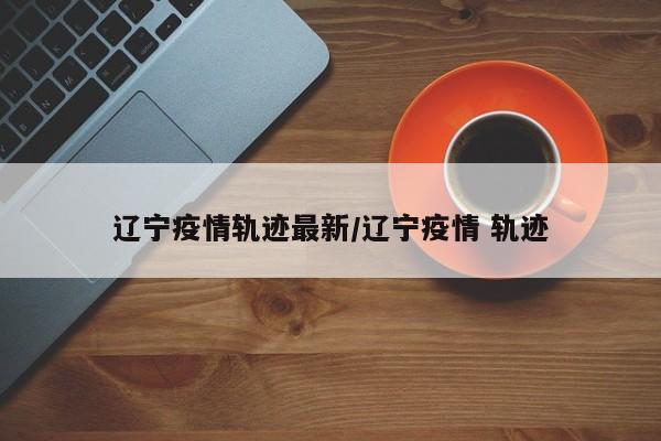 辽宁疫情轨迹最新／辽宁疫情 轨迹