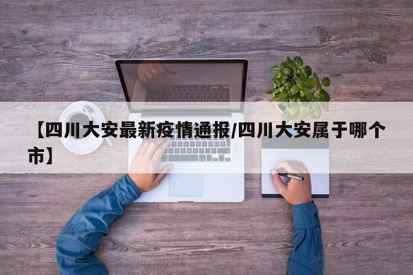 【四川大安最新疫情通报／四川大安属于哪个市】