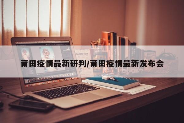 莆田疫情最新研判／莆田疫情最新发布会