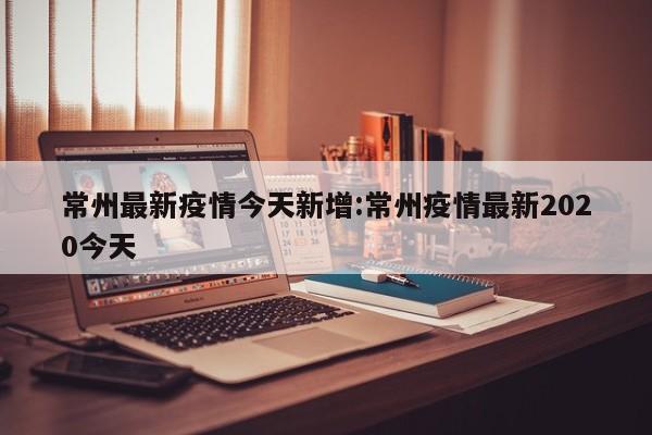 常州最新疫情今天新增：常州疫情最新2020今天