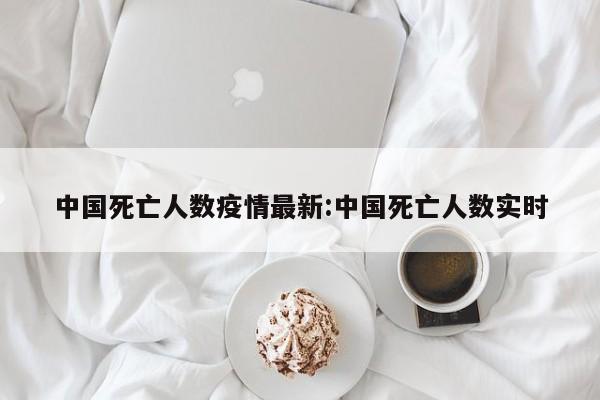 中国死亡人数疫情最新：中国死亡人数实时