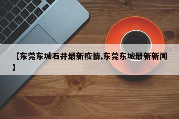 【东莞东城石井最新疫情,东莞东城最新新闻】
