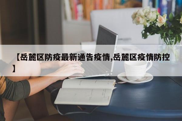 【岳麓区防疫最新通告疫情,岳麓区疫情防控】