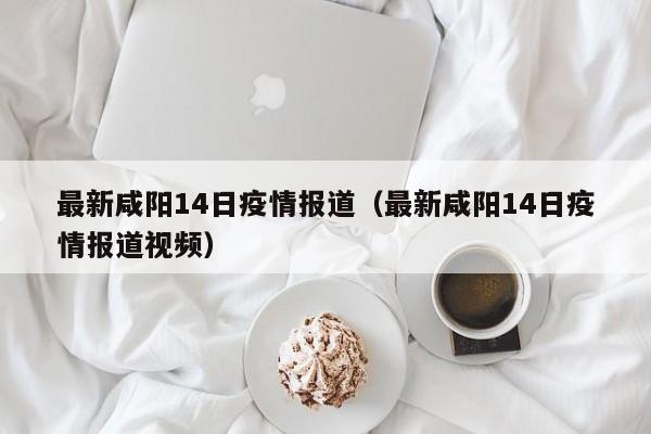 最新咸阳14日疫情报道（最新咸阳14日疫情报道视频）