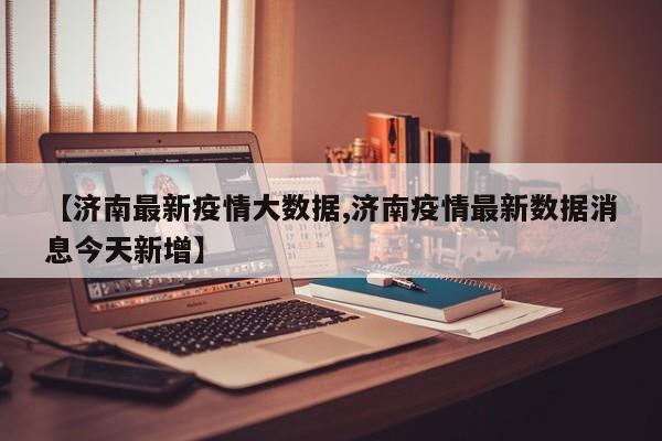 【济南最新疫情大数据,济南疫情最新数据消息今天新增】