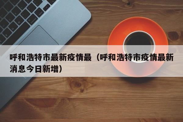 呼和浩特市最新疫情最（呼和浩特市疫情最新消息今日新增）