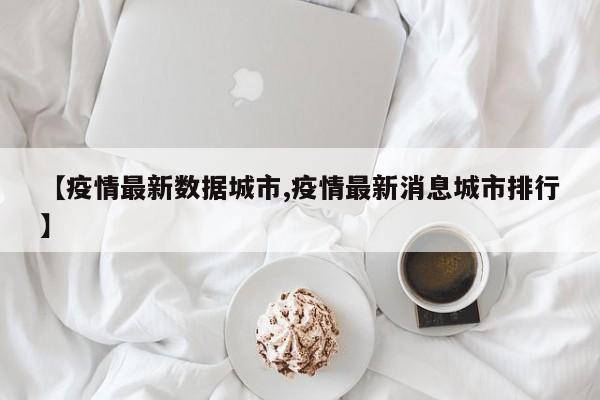 【疫情最新数据城市,疫情最新消息城市排行】