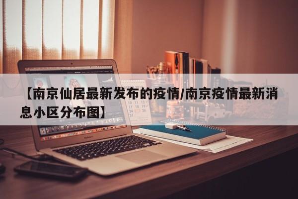 【南京仙居最新发布的疫情／南京疫情最新消息小区分布图】