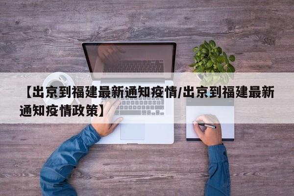 【出京到福建最新通知疫情／出京到福建最新通知疫情政策】