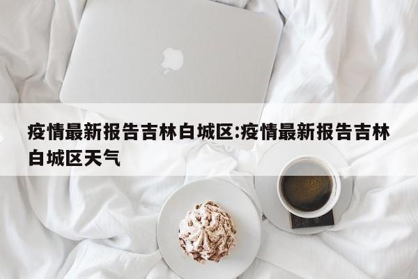 疫情最新报告吉林白城区：疫情最新报告吉林白城区天气