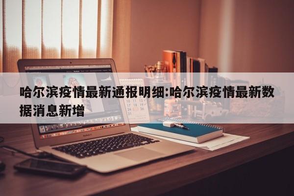 哈尔滨疫情最新通报明细：哈尔滨疫情最新数据消息新增