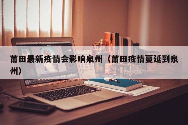 莆田最新疫情会影响泉州（莆田疫情蔓延到泉州）