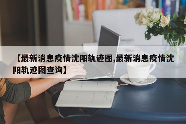 【最新消息疫情沈阳轨迹图,最新消息疫情沈阳轨迹图查询】