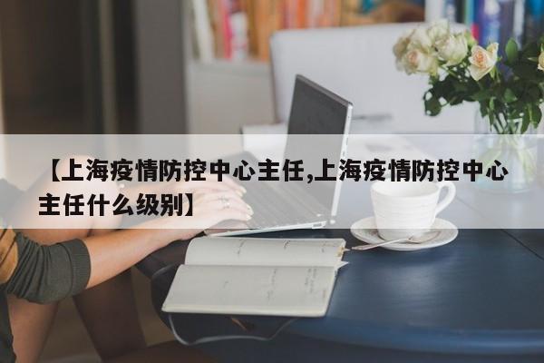 【上海疫情防控中心主任,上海疫情防控中心主任什么级别】