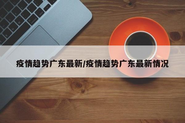 疫情趋势广东最新／疫情趋势广东最新情况