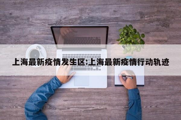 上海最新疫情发生区：上海最新疫情行动轨迹