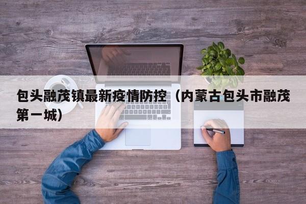 包头融茂镇最新疫情防控（内蒙古包头市融茂第一城）