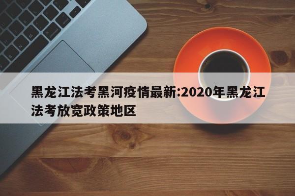 黑龙江法考黑河疫情最新：2020年黑龙江法考放宽政策地区