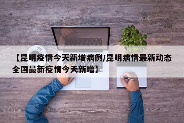 【昆明疫情今天新增病例／昆明病情最新动态全国最新疫情今天新增】