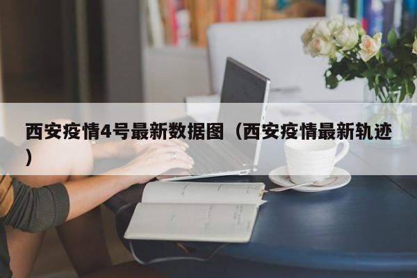 西安疫情4号最新数据图（西安疫情最新轨迹）