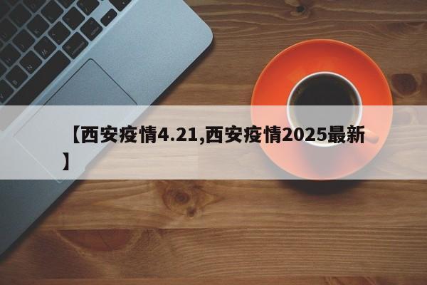 【西安疫情4.21,西安疫情2025最新】