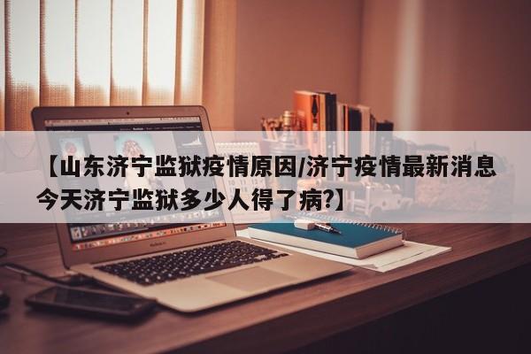 【山东济宁监狱疫情原因／济宁疫情最新消息今天济宁监狱多少人得了病？】