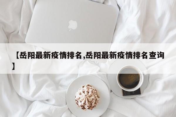 【岳阳最新疫情排名,岳阳最新疫情排名查询】
