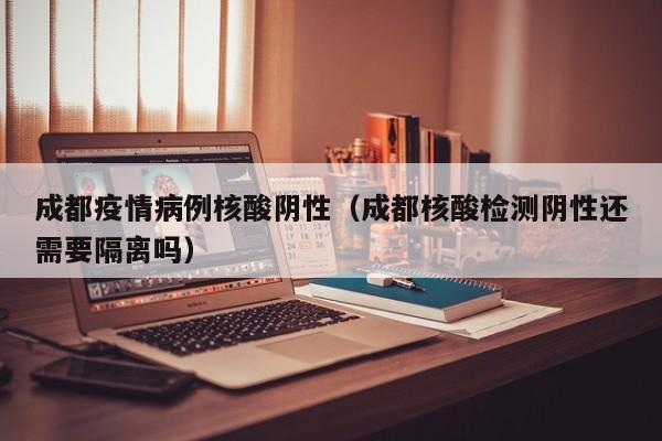 成都疫情病例核酸阴性（成都核酸检测阴性还需要隔离吗）