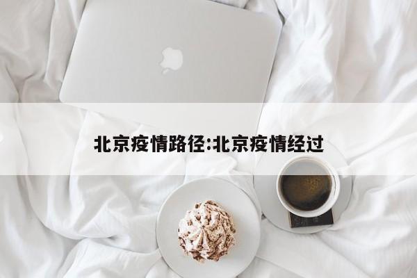 北京疫情路径：北京疫情经过