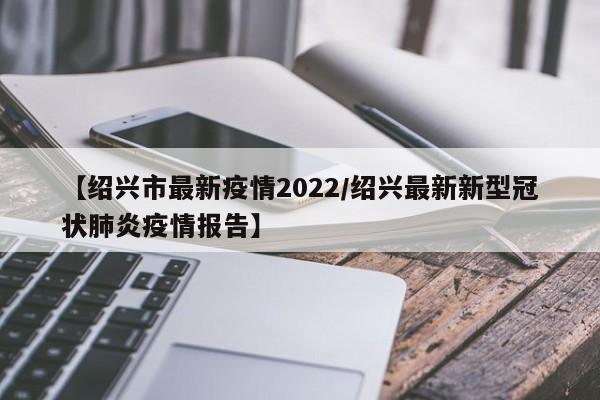 【绍兴市最新疫情2022／绍兴最新新型冠状肺炎疫情报告】