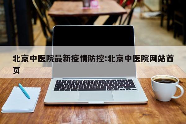 北京中医院最新疫情防控：北京中医院网站首页