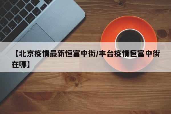 【北京疫情最新恒富中街／丰台疫情恒富中街在哪】