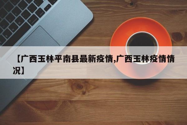 【广西玉林平南县最新疫情,广西玉林疫情情况】