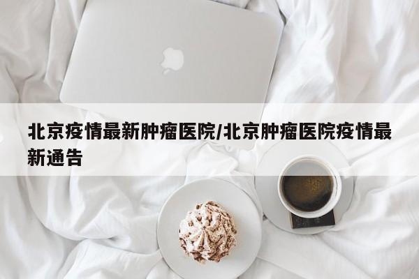 北京疫情最新肿瘤医院／北京肿瘤医院疫情最新通告