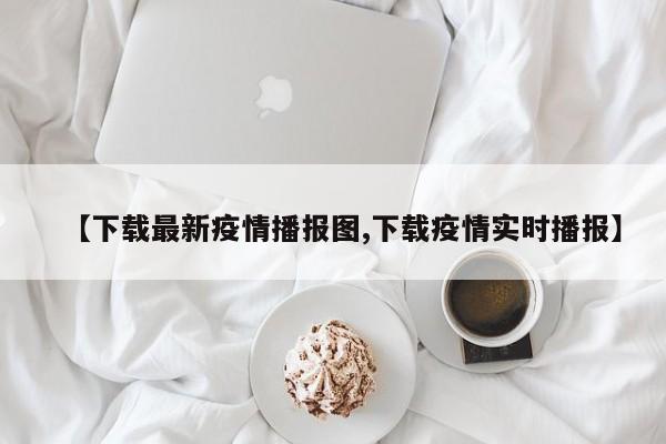 【下载最新疫情播报图,下载疫情实时播报】