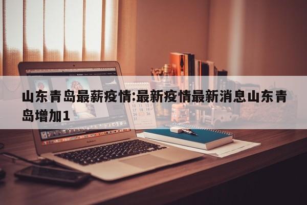 山东青岛最薪疫情：最新疫情最新消息山东青岛增加1