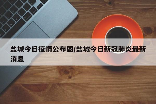 盐城今日疫情公布图／盐城今日新冠肺炎最新消息