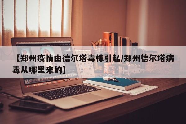 【郑州疫情由德尔塔毒株引起／郑州德尔塔病毒从哪里来的】