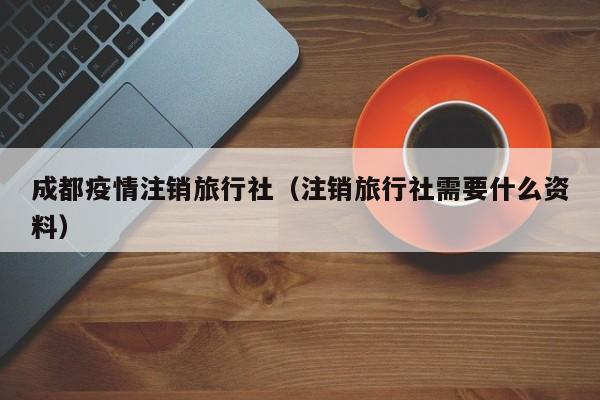 成都疫情注销旅行社（注销旅行社需要什么资料）