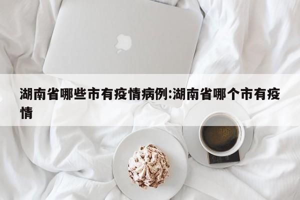 湖南省哪些市有疫情病例：湖南省哪个市有疫情