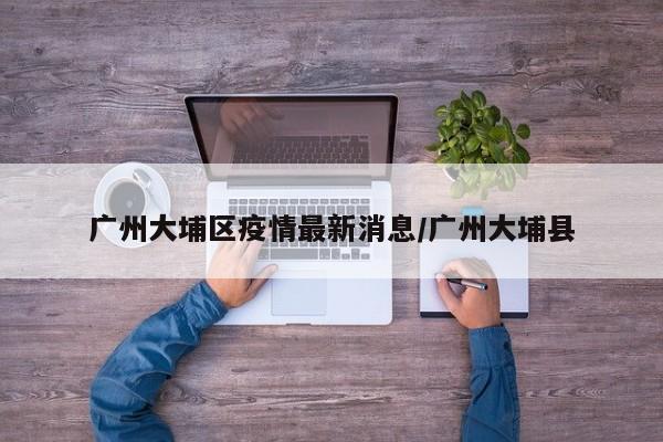 广州大埔区疫情最新消息／广州大埔县
