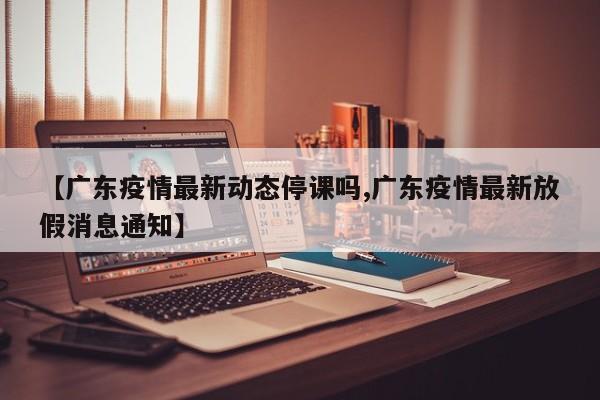 【广东疫情最新动态停课吗,广东疫情最新放假消息通知】