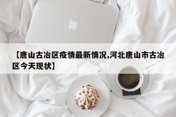 【唐山古冶区疫情最新情况,河北唐山市古冶区今天现状】