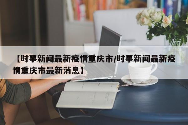 【时事新闻最新疫情重庆市／时事新闻最新疫情重庆市最新消息】